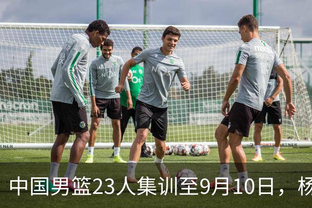 中国男篮23人集训至9月10日，杨瀚森等3海外球员将归队，安排6场热身赛验成果