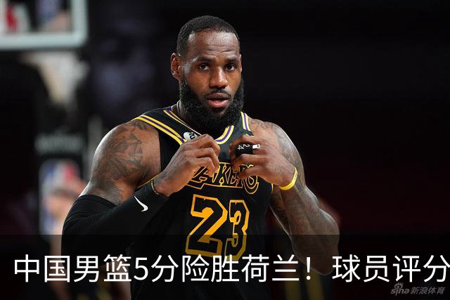 中国男篮5分险胜荷兰！球员评分：两将突出，杨瀚森中规中矩，3将低迷，一将发挥意外
