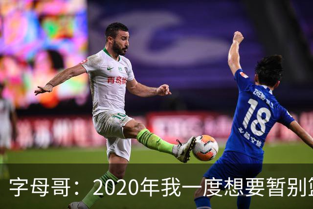 字母哥：2020年我一度想要暂别篮坛 如今我的精神坚不可摧