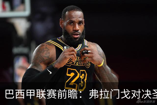 巴西甲联赛前瞻：弗拉门戈对决圣保罗，豪门对抗于马拉卡纳球场呈现