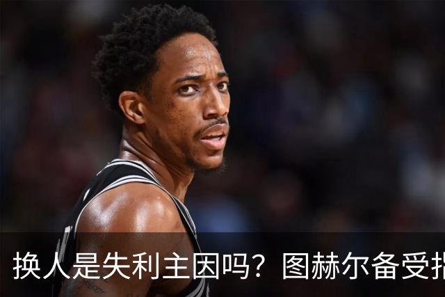 换人是失利主因吗？图赫尔备受指责 两年后欧洲杯盼救赎