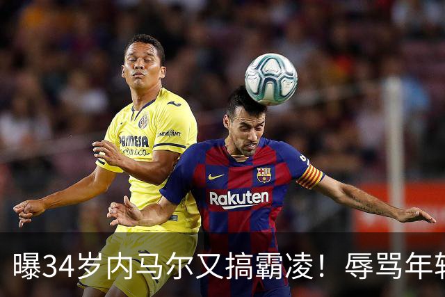 曝34岁内马尔又搞霸凌！辱骂年轻队友废物，去踢巴乙吧 本人回应