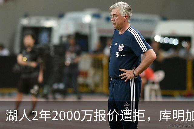 湖人2年2000万报价遭拒，库明加坚持索要近2000万年薪，谈判陷僵局