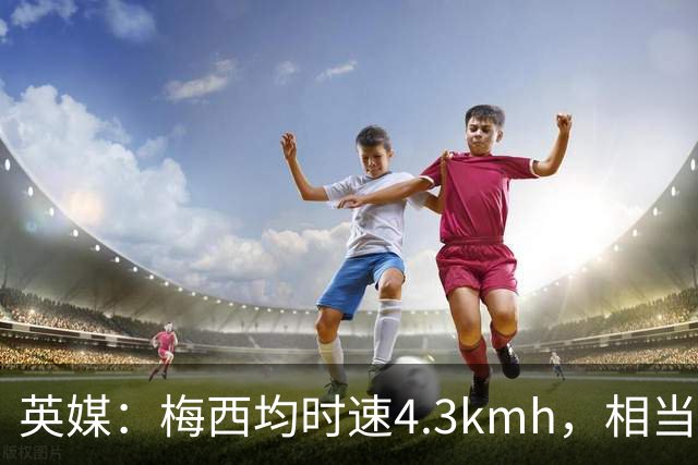 英媒：梅西均时速4.3km/h，相当于50岁人散步，这正是他智慧所在