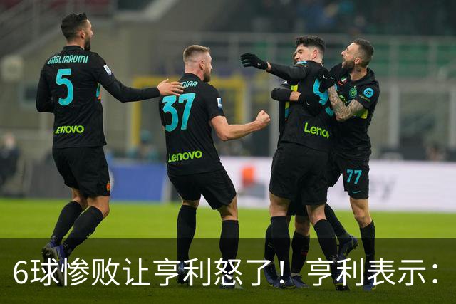 6球惨败让亨利怒了！亨利表示：球队斗志全无，完全配不上队徽荣耀